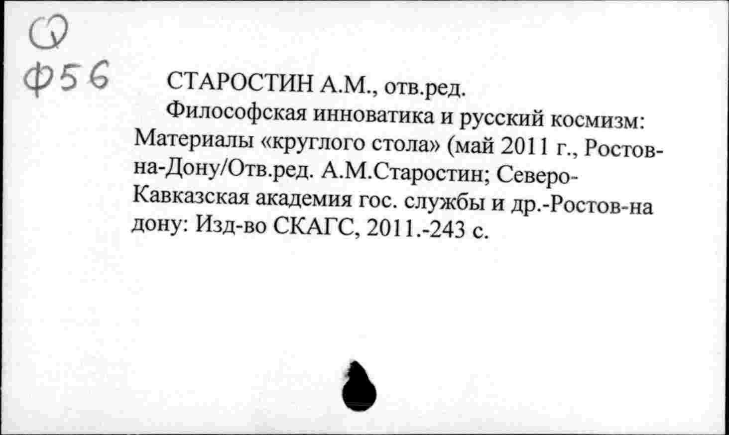 ﻿ф5 6
СТАРОСТИН А.М., отв.ред.
Философская инноватика и русский космизм: Материалы «круглого стола» (май 2011 г., Ростов-на-Дону/Отв.ред. А.М.Старостин; Северо-Кавказская академия гос. службы и др.-Ростов-на дону: Изд-во СКАГС, 2011.-243 с.